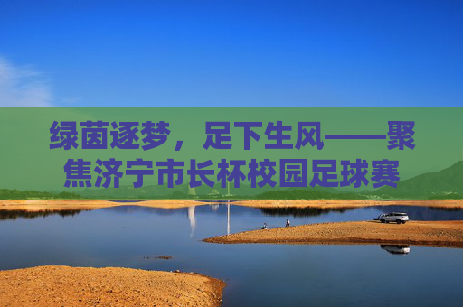 绿茵逐梦，足下生风——聚焦济宁市长杯校园足球赛