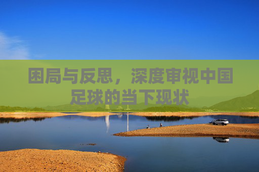 困局与反思，深度审视中国足球的当下现状