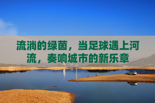流淌的绿茵,当足球遇上河流,奏响城市的新乐章