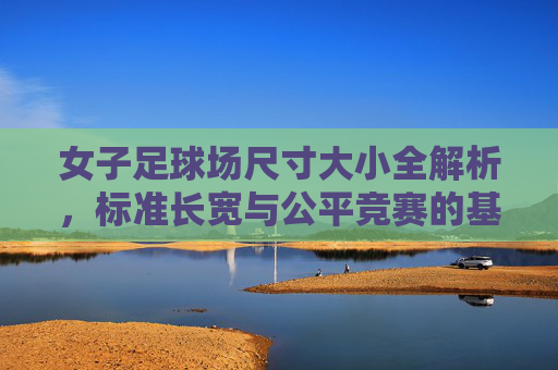 女子足球场尺寸大小全解析,标准长宽与公平竞赛的基石