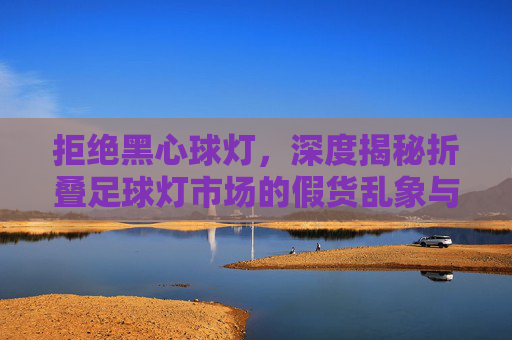 拒绝黑心球灯,深度揭秘折叠足球灯市场的假货乱象与避坑指南