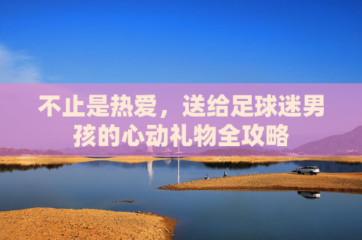 不止是热爱,送给足球迷男孩的心动礼物全攻略