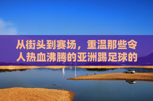 从街头到赛场，重温那些令人热血沸腾的亚洲踢足球的视屏