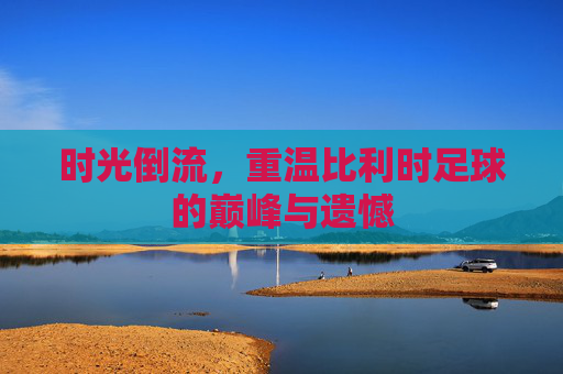 时光倒流,重温比利时足球的巅峰与遗憾