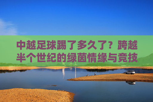 中越足球踢了多久了？跨越半个世纪的绿茵情缘与竞技较量