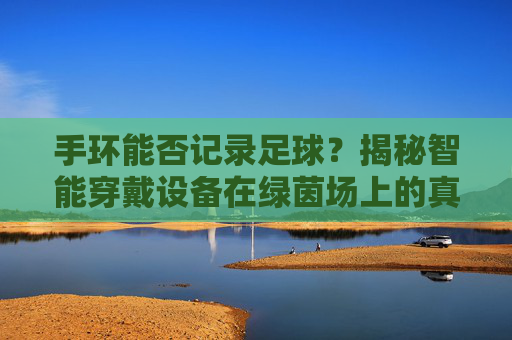 手环能否记录足球?揭秘智能穿戴设备在绿茵场上的真实能力