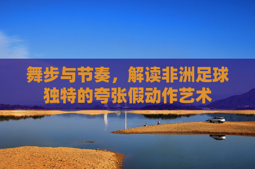 舞步与节奏,解读非洲足球独特的夸张假动作艺术