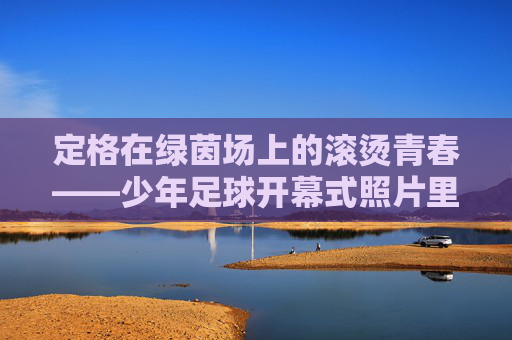 定格在绿茵场上的滚烫青春——少年足球开幕式照片里的梦想回响
