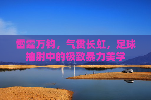 雷霆万钧,气贯长虹,足球抽射中的极致暴力美学