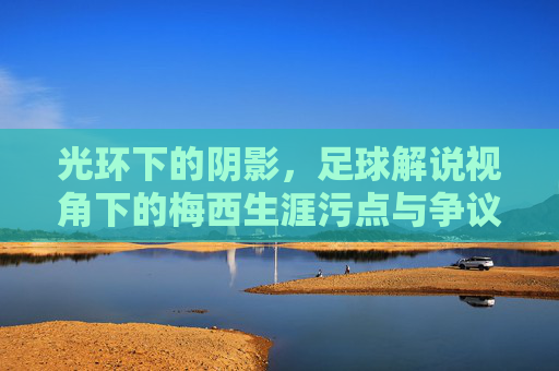 光环下的阴影,足球解说视角下的梅西生涯污点与争议