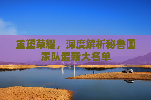 重塑荣耀,深度解析秘鲁国家队最新大名单