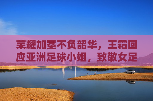 荣耀加冕不负韶华,王霜回应亚洲足球小姐,致敬女足拼搏精神