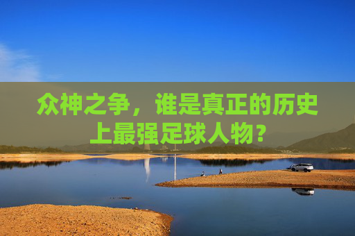 众神之争,谁是真正的历史上最强足球人物?
