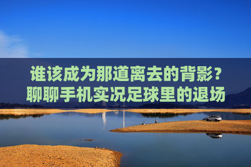 谁该成为那道离去的背影?聊聊手机实况足球里的退场智慧