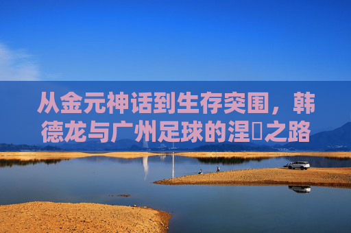 从金元神话到生存突围,韩德龙与广州足球的涅槃之路