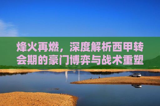烽火再燃，深度解析西甲转会期的豪门博弈与战术重塑