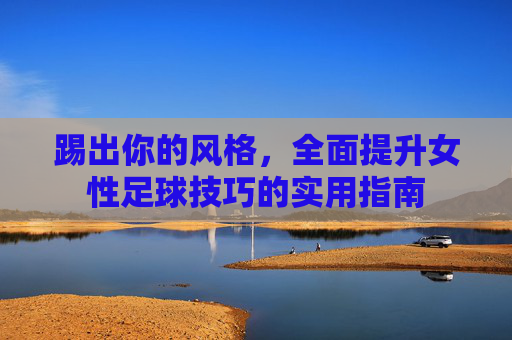 踢出你的风格,全面提升女性足球技巧的实用指南