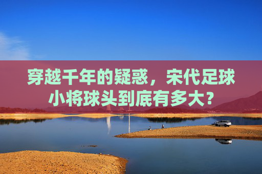 穿越千年的疑惑，宋代足球小将球头到底有多大？