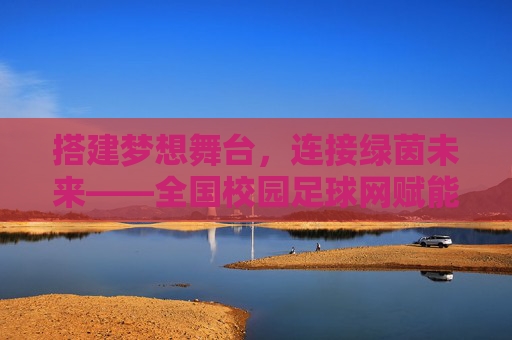 搭建梦想舞台,连接绿茵未来——全国校园足球网赋能中国青少年足球发展