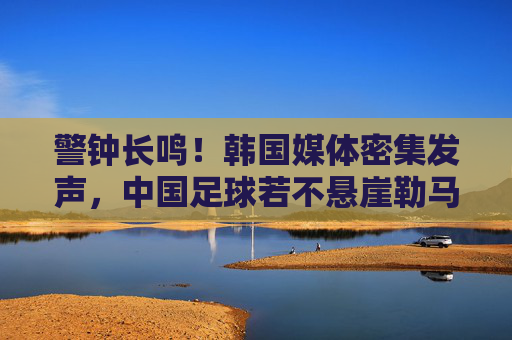 警钟长鸣！韩国媒体密集发声，中国足球若不悬崖勒马，恐将跌入深渊