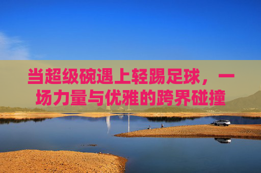 当超级碗遇上轻踢足球，一场力量与优雅的跨界碰撞