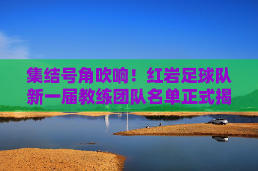 集结号角吹响!红岩足球队新一届教练团队名单正式揭晓