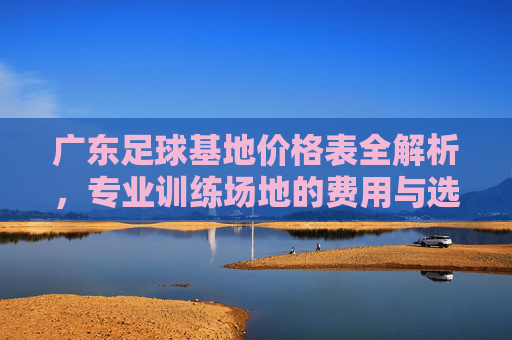 广东足球基地价格表全解析，专业训练场地的费用与选择指南