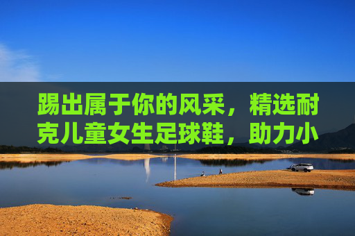踢出属于你的风采,精选耐克儿童女生足球鞋,助力小小球星