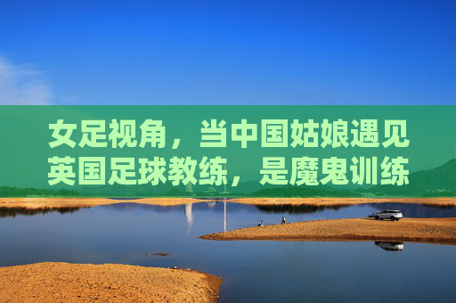 女足视角,当中国姑娘遇见英国足球教练,是魔鬼训练还是战术革新?