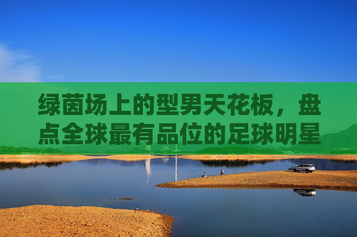 绿茵场上的型男天花板，盘点全球最有品位的足球明星排名