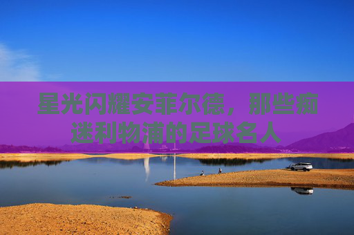 星光闪耀安菲尔德,那些痴迷利物浦的足球名人