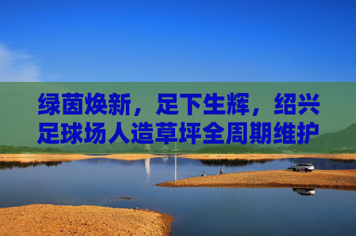 绿茵焕新,足下生辉,绍兴足球场人造草坪全周期维护指南