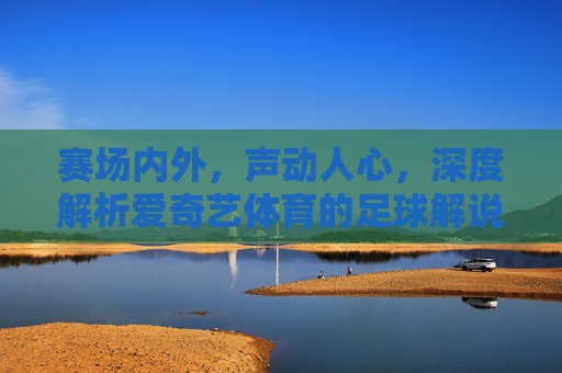 赛场内外,声动人心,深度解析爱奇艺体育的足球解说魅力
