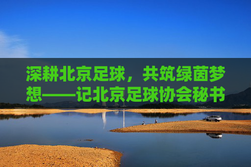 深耕北京足球，共筑绿茵梦想——记北京足球协会秘书长张衡