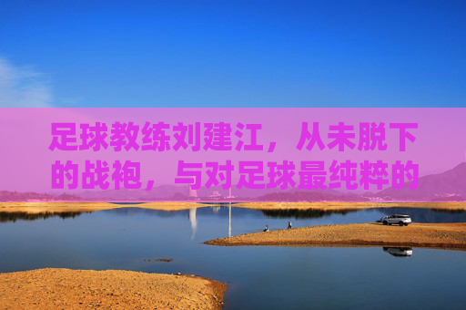 足球教练刘建江,从未脱下的战袍,与对足球最纯粹的热爱