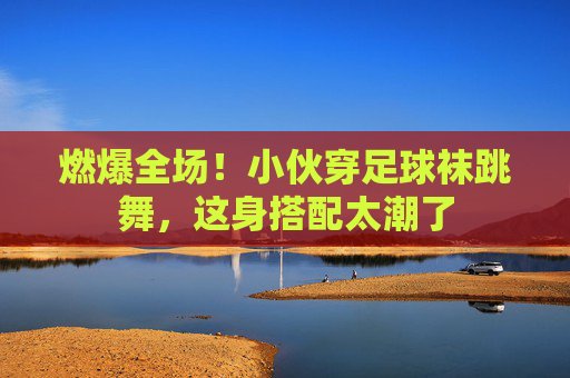 燃爆全场！小伙穿足球袜跳舞，这身搭配太潮了