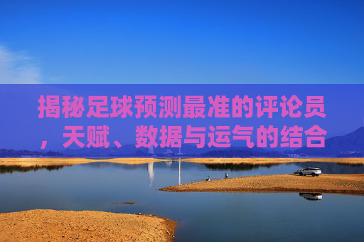 揭秘足球预测最准的评论员，天赋、数据与运气的结合体