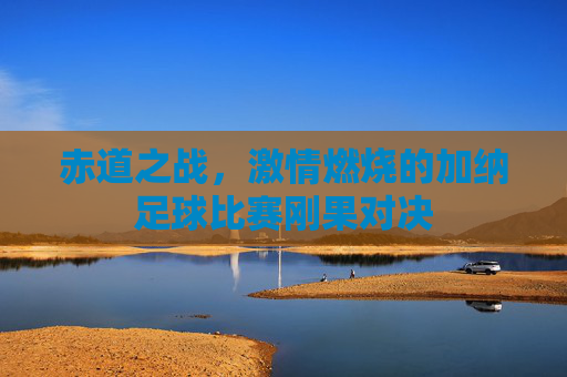 赤道之战，激情燃烧的加纳足球比赛刚果对决