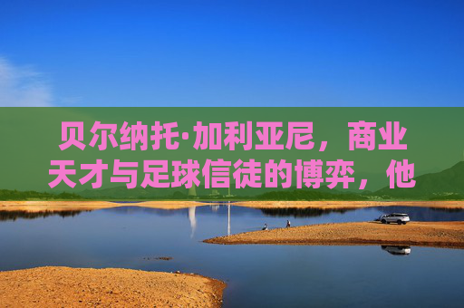 贝尔纳托·加利亚尼，商业天才与足球信徒的博弈，他究竟爱不爱足球？
