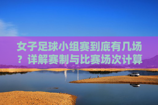女子足球小组赛到底有几场？详解赛制与比赛场次计算