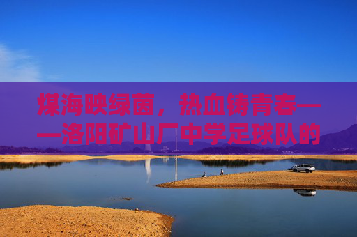 煤海映绿茵，热血铸青春——洛阳矿山厂中学足球队的记忆与传承