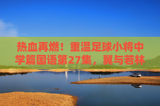 热血再燃！重温足球小将中学篇国语第27集，翼与若林的默契配合