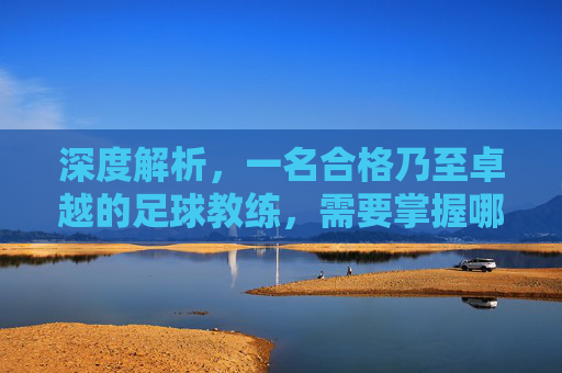 深度解析,一名合格乃至卓越的足球教练,需要掌握哪些核心技能?