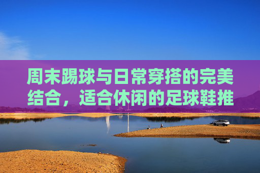 周末踢球与日常穿搭的完美结合,适合休闲的足球鞋推荐