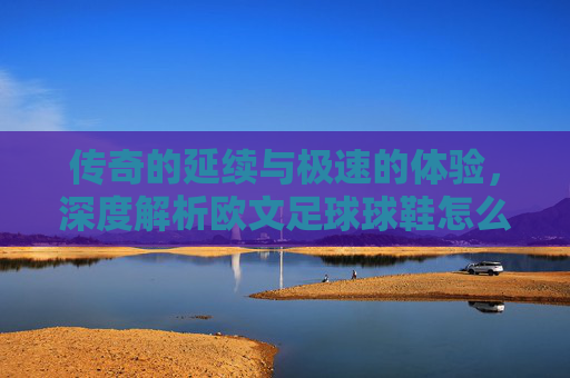 传奇的延续与极速的体验,深度解析欧文足球球鞋怎么样?