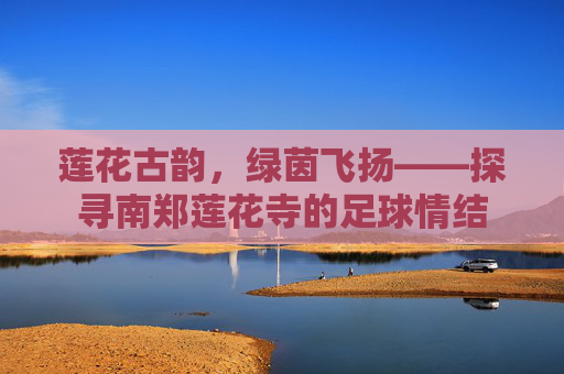 莲花古韵，绿茵飞扬——探寻南郑莲花寺的足球情结
