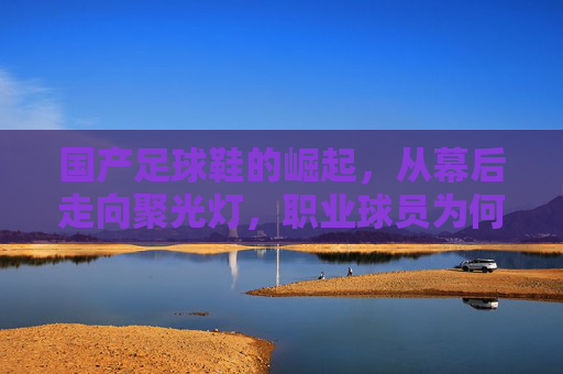国产足球鞋的崛起,从幕后走向聚光灯,职业球员为何纷纷上脚?