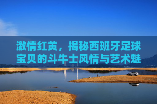 激情红黄，揭秘西班牙足球宝贝的斗牛士风情与艺术魅力