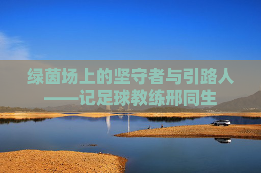 绿茵场上的坚守者与引路人——记足球教练邢同生