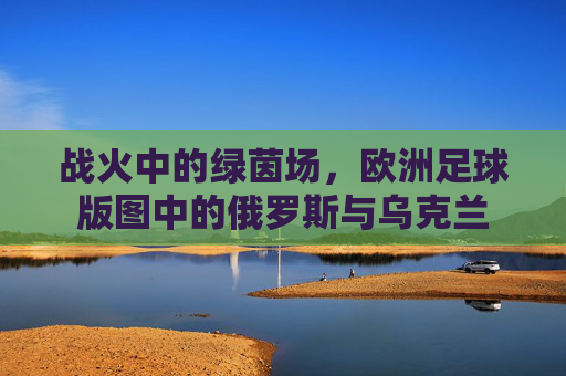 战火中的绿茵场,欧洲足球版图中的俄罗斯与乌克兰